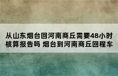 从山东烟台回河南商丘需要48小时核算报告吗 烟台到河南商丘回程车